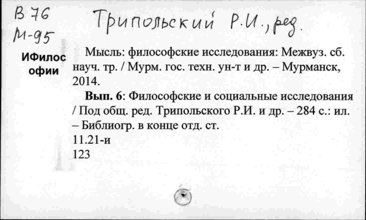 ﻿ИФилос офии
псльекии

Мысль: философские исследования: Межвуз. сб. науч. тр. / Мурм. гос. техн, ун-т и др. - Мурманск, 2014.
Вып. 6: Философские и социальные исследования / Под общ. ред. Трипольского Р.И. и др. - 284 с.: ил. - Библиогр. в конце отд. ст.
11.21-и
123